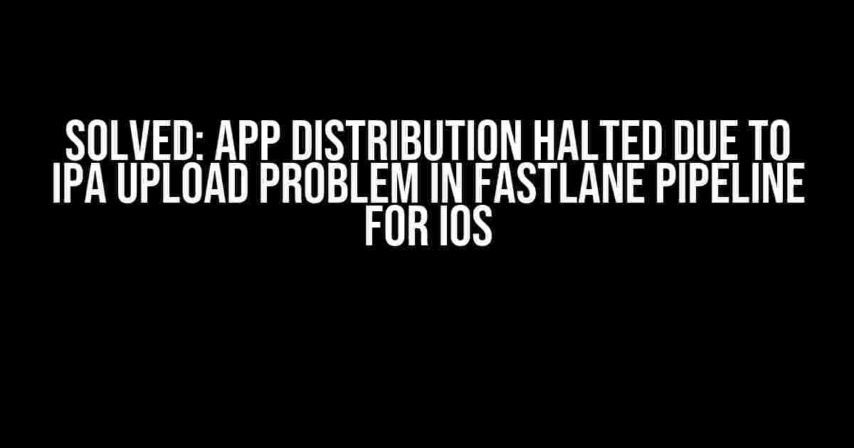 Solved: App Distribution Halted due to IPA Upload Problem in Fastlane Pipeline for iOS